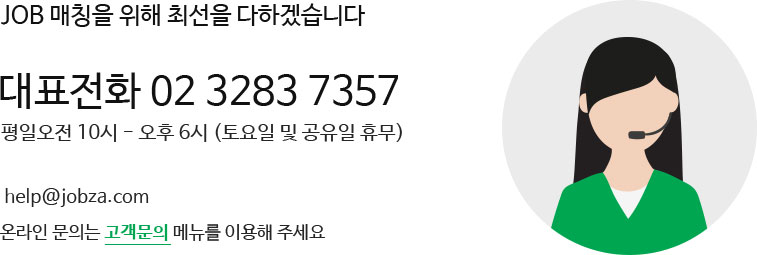 JOB 매칭을 위해 최선을 다하겠습니다 대표전화 02 3283 7357 평일오전 10시 - 오후 6시 (토요일 및 공유일 휴무)  help@jobza.com 온라인 문의는 고객문의 메뉴를 이용해 주세요